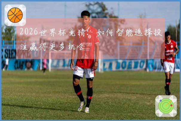 2026世界杯竞猜：如何智能选择投注赢得更多机会