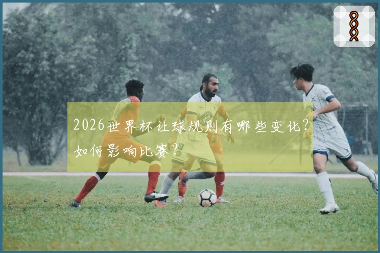 2026世界杯让球规则有哪些变化？如何影响比赛？