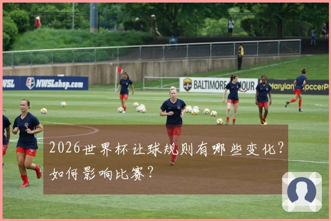 2026世界杯让球规则有哪些变化？如何影响比赛？